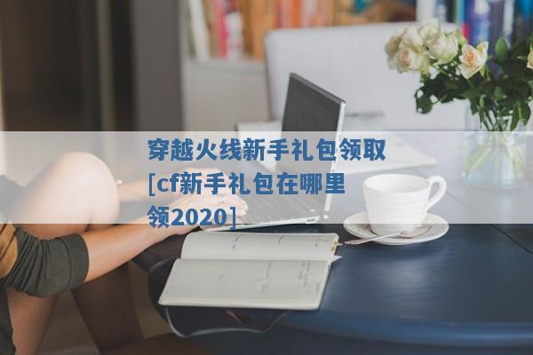 穿越火线新手礼包领取[cf新手礼包在哪里领2020]