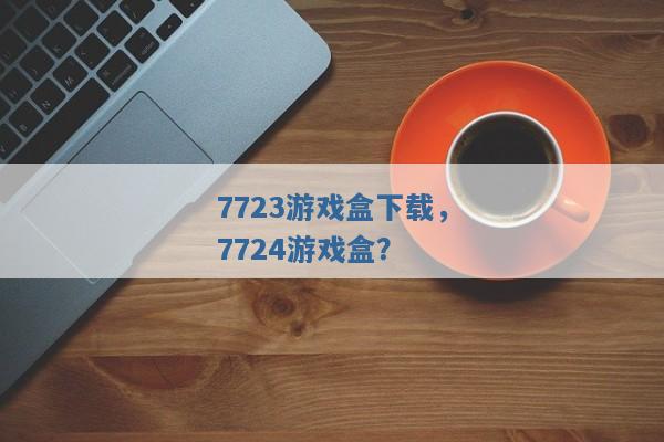 7723游戏盒下载,7724游戏盒? 7723游戏盒下载,7724游戏盒?