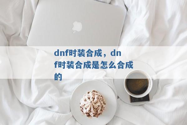 dnf时装合成,dnf时装合成是怎么合成的 dnf时装合成,dnf时装合成是怎么合成的