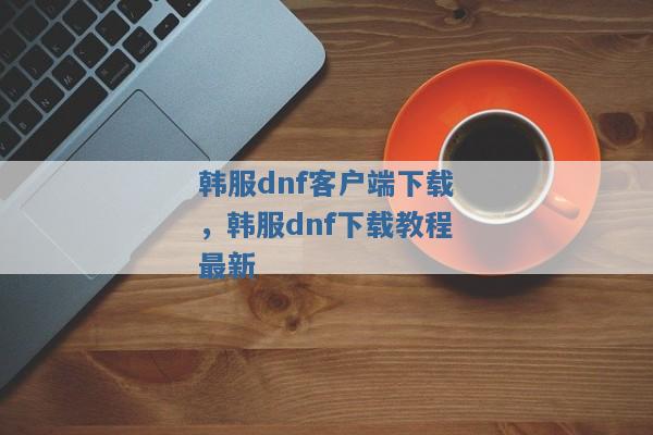 韩服dnf客户端下载，韩服dnf下载教程最新